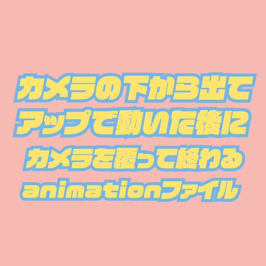 カメラの下から出てアップで動いた後にカメラを覆って終わるanimationファイル