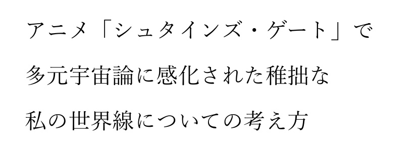 アニメ「シュタインズ・ゲート」多元宇宙論に感化された稚拙な私の世界線についての考え方。