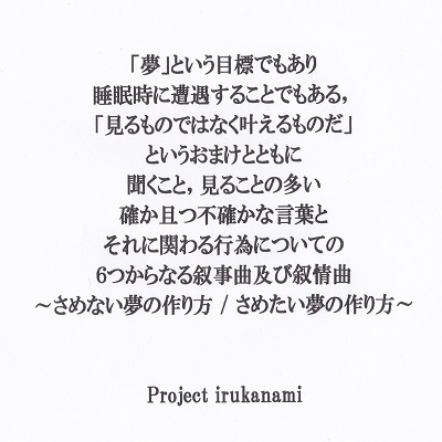 夢 という目標でもあり睡眠時に遭遇することでもある 見るものではなく叶えるものだ というおまけとともに聞くこと 見ることの多い確か且つ不確かな言葉とそれに関わる行為についての６つからなる叙事曲及び叙情曲 さめない 夢の作り方 さめたい夢の作り方 Dl