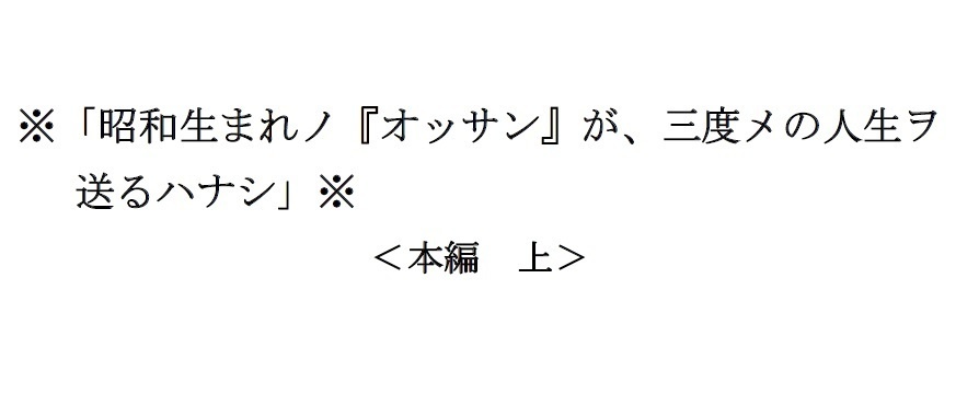 <本編 上>※「昭和生まれノ『オッサン』が、三度メの人生ヲ送るハナシ」※