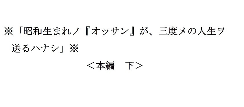<本編 下>※「昭和生まれノ『オッサン』が、三度メの人生ヲ送るハナシ」※
