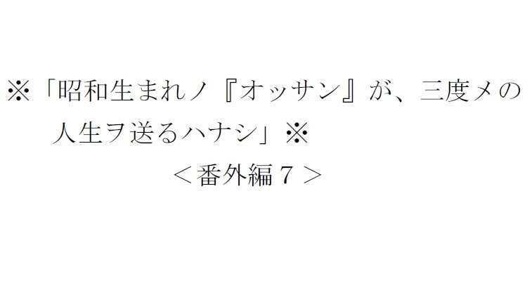 <番外編7>※「昭和生まれノ『オッサン』が、三度メの人生ヲ送るハナシ」※