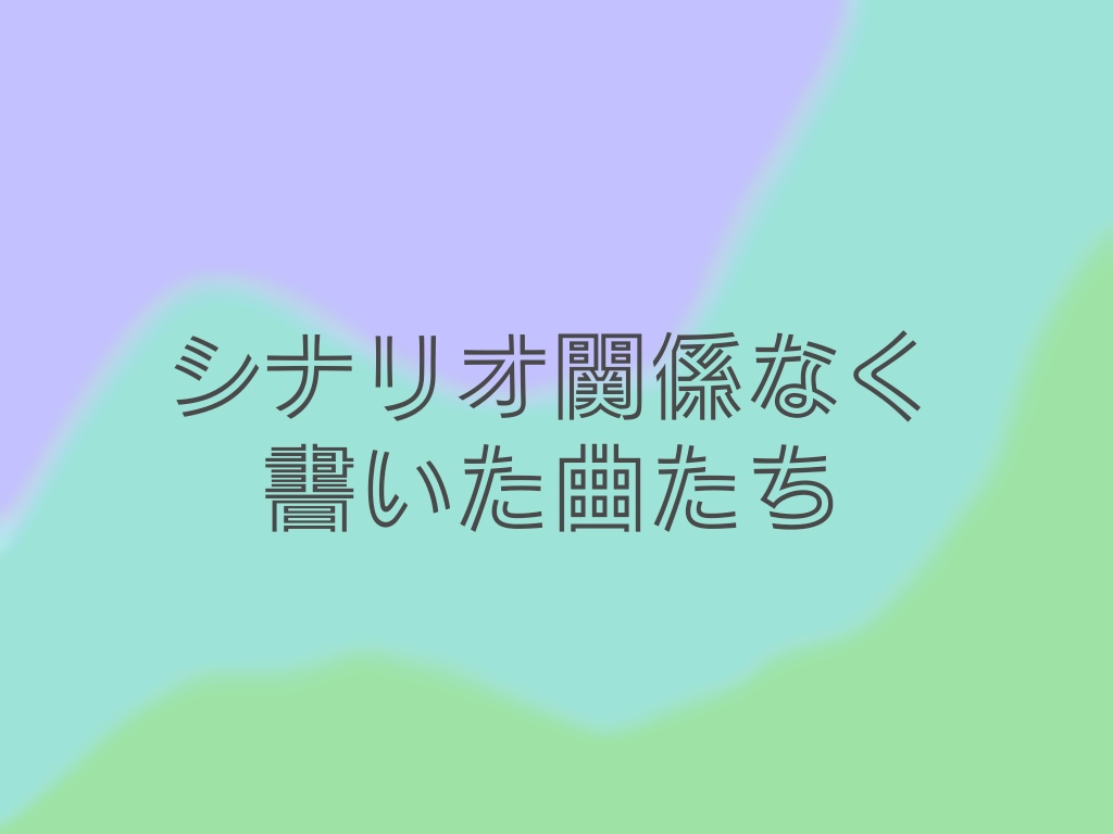 シナリオとは関係なく書いた曲たち